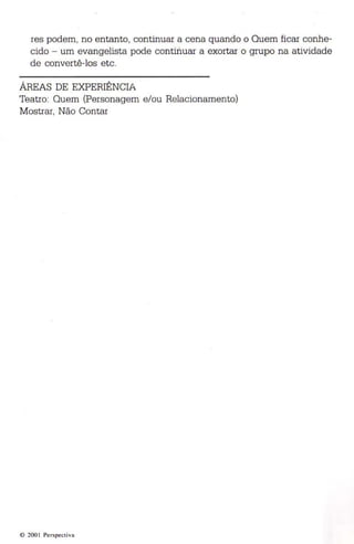 res podem, no entanto, continuar a cena quando o Quem fica r conhe­cido 
- um evangelista pode con tinuar a exortar o grupo na ativ idade 
de convertê-los etc. 
ÁREAS DE EXPERIÊNCIA 
Teatro: Quem (Personagem e/ou Relacionamento) 
Mostrar, Não Contar 
© 200 1 Perspec tiva 
 