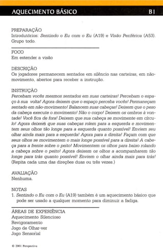 AQUECIMENTO BÁSICO BI 
PREPARAÇÃO 
Introdutórios : Sen tindo o Eu com o Eu (A19) e Visão Periféri ca (A53). 
Grupo todo. 
FOCO 
Em estender a visão 
DESCRIÇÃO 
Os jogadores permanecem se ntados em silênc io nas carte iras, em não­movimento, 
abertos para receber a instrução. 
INSTRUÇÃO 
Percebam vocês mesm os sen tados em suas cei teuesl Per cebam o espa ­ço 
à sua volta! Agora deixem qu e o espaço p erceba vocês! Perman eçam 
sen tado em não-movimento! Balan cem suas cabeças! Deixem que o peso 
da cab eça exe cute o movimento! Não o corpo! Deixem os ombros à von ­tade! 
Você fica de fora! Deixem qu e sua cabeça se movimente em círcu­lo! 
Agora deixeiti que suas cabeças rolem p ara a esquerda e movimen­tem 
seus olhos tão longe para a esqu erda qu anto p ossível! En viem seu 
olhar ainda mais para a esquerda! A gora p ara a direita! Façam com qu e 
seus olh os se m ovimentem o mais longe p ossível para a direita! A cabe­ça 
para a frente sobre o p eito! M ovimentem os olhos para baixo rolan do 
a cab eça sobre o peito! A gora deixem os olhos a acompanha rem tão 
longe para trás qu anto p ossível! En viem o olha r ainda mais p ara trás' 
(Repita cada uma das direções duas ou três ve zes .) 
AVALIAÇÃO 
Nenhuma. 
NOTAS 
1. Sentindo o Eu com o Eu (A19) também é um aquecimento básico que 
pode ser usado a qualquer momento para diminuir a fadiga . 
ÁREAS DE EXPERIÊNCIA 
Aquecimento Silencioso 
Revi goramento 
Jogo de Olhar-ver 
Jogo Sensorial 
© 200 I Per spectiva 
 