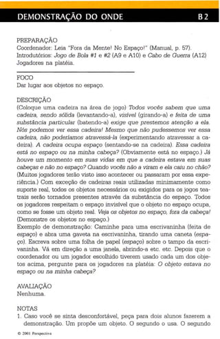 DEMONSTRAÇÃO DO ONDE B2 
PREPARAÇÃO 
Coordenador: Leia "Fora da Mente! No Espaço!" (Manual, p. 57). 
Introdutórios: Jogo de Bola #1 e #2 (A9 e Al O) e Cabo de Guerra (A12) 
Jogadores na platéia. 
FOCO 
Dar lugar aos objetos no espaço. 
DESCRIÇÃO 
(Coloque uma cadeira na área de jogo) Todos vocês sabem que uma 
cadeira, sendo sólida (levantando-a), visível (girando-a ) e feita de uma 
substância particular (batendo-a) exige que prestemos atenção a ela . 
Nós podemos ver essa cadeira! Mesmo que não pudessemos ver essa 
cadeira, não poderíamos atravessá-la (expe rimentando atravessar a ca­deira). 
A cadeira ocupa espaço (sentando-se na cadeira). Essa cadeira 
está no espaço ou na minha cabeça? (Obviamente está no espaço .) Já 
houve um mom en to em suas vidas em que a cadeira estava em suas 
cabeças e não no espaço? Quando vocês não a viram e ela caiu no chão? 
(Muitos jogadores terão visto isso ac ontecer ou passaram por essa expe­riência.) 
Com exceção de cadeiras reais utilizadas minimamente como 
suporte real , todos os objetos necessários ou exigidos para os jogos tea­trais 
serão tornados presentes através da substância do espaço. Todos 
os jogadores respeitam o espaço invisível que o objeto no espaço ocupa, 
como se fosse um objeto real. Veja os objetos n o espaço, fora da cab eça! 
(Demons tre os objetos no espaço.) 
Exemplo de demonstração: Caminhe para uma escrivaninha (feita de 
espaço) e abra uma gaveta na escrivaninha, tirando uma caneta (espa­ço). 
Escreva sobre uma folha de papel (espaço) sobre o tampo da esc ri­vaninha. 
Vá em direção a uma janela, abrindo-a etc. etc. Depois qu e o 
coordenador ou um jogador escolhido tiverem usado cada um dos obje­tos 
acima, pergunte para os jogadores na platéia: O objeto estava no 
espaço ou na minha cabeça? 
AVALIAÇÃO 
Nenhuma. 
NOTAS 
1. Caso você se sinta desconfortável, peça para dois alunos fazerem a 
demonstração. Um propõe um objeto . O segundo o usa. O segundo 
10 200 I Perspecti va 
 