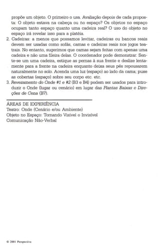 propõe um objeto . O primeiro o usa. Avaliação depois de cada propos­ta: 
O objeto estava na cabeça ou no espaço? Os objetos no espaço 
ocupam tanto espaço quanto uma cadeira real? O uso do objeto no 
espaço irá revelar isso para a platéia. 
2. Cadeiras: a menos que possamos levitar, cadeiras ou bancos reais 
devem ser usadas como sofás, camas e cadeiras reais nos jogos tea­trais. 
No entanto, sugerimos que camas sejam feitas com apenas uma 
cadeira e não uma fileira delas . O coordenador pode demonstrar: Sen ­te 
-se um uma cadeira, estique as pernas à sua frente e deslize lenta­mente 
para a frente na cadeira enquanto deixa seus pés repousarem 
naturalmente no solo. Acenda uma luz (espaço) ao lado da cama; puxe 
as cobertas (espaço) sobre seu corpo etc. etc. 
3. Revezamen to do Onde #1 e #2 (B3 e B4) podem ser usados para intro­duzir 
o Onde (lugar ou cenário) em lugar das Plantas Baixas e Dire­ções 
de Cena (B7). 
ÁREAS DE EXPERIÊNCIA 
Teatro: Onde (Cenário e/ou Ambiente) 
Objeto no Espaço: Tornando Visível o Invisível 
Comunicação Não-Verbal 
© 200 I Perspectiva 
 