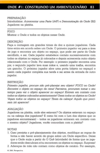 ONDE # I: CONSTRUINDO UM AMBIENTE/CENÁRIO B3 
PREPARAÇÃO 
Introdutórios: Acrescentar uma Parte (A47) e Demonstração do Onde (B2) 
Jogadores na platéia. 
FOCO 
Mostrar o Onde e todos os objetos nesse Onde. 
DESCRIÇÃO 
Faça a contagem em grandes times de dez a quinze jogadores. Cada 
time entra em acordo sobre um Onde. O primeiro jogador vai para a área 
de jogo e encontra um objeto no espaço, que pode ser parte do Onde 
escolhido, e sai. Cada jogador estabelece contato sucessivamente com 
todos os objetos no espaço já colocados e depois acrescenta outro objeto 
relacionado com o Onde. Por exemplo: o primeiro jogador encontra uma 
pia ; o segundo jogador lava suas mãos e, usando uma toalha, encontra 
um gancho. O próximo jogador abre uma porta (objeto no espaço) e 
assim cada jogador completa sua tarefa e sai antes da entrada de outro 
jogador. 
INSTRUÇÃO 
Primeiro jogador, procure não pré-planejar seu objeto! FOCO no Onde! 
Encontre o objeto no espaço da cena! Parceiros, procurem tomar o seu 
tempo peie ver o objeto aparecer no espaço! Entrem em contato com 
todos os objetos colocados anteriormente! Usem todos os objetos no Onde! 
Vejam todos os objetos no espaço! Tirem da cabeça! Aquilo que preci­sam 
irá aparecer! 
AVAlJAÇÃO 
Jogadores na platéia, onde eles estavam? Os objetos estavam no espaço 
ou na cabeça dos jogadores? E como foi com o (um dos objetos que os 
jogadores encontraram) - todos os jogadores entraram em contato com 
o mesmo objeto? Jogadores, vocês concordam com a platéia? 
NOTAS 
1. Caso persista o pré-planejamento dos objetos, modifique as regras de 
forma a não haver acordo de grupo sobre um Onde específico. Deixe 
que o Onde surja a partir do O Quê (atividade) de forma que os joga­dores 
então descubram e/ou encontrem os objetos no espaço. Surpresa! 
2. Adereços de mão não contam como objetos de cenário. Por exemplo, 
e 200 I Perspecti va 
 