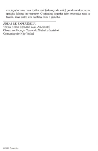 um jogador usa uma toalha real (adereço de mão) pendurando-a num 
gancho (objeto no espaço). O próximo jogador não necessita usar a 
toalha, mas entra em contato com o gancho. 
ÁREAS DE EXPERIÊNCIA 
Teatro: Onde (Cenário e/ou Ambiente) 
Objeto no Espaço: Tornando Visível o Invisível 
Comunicação Não-Verbal 
© 200 1 Perspectiva 
 