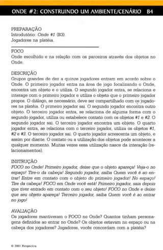 ONDE #2: CONSTRUINDO UM AMBIENTE/CENÁRIO B4 
PREPARAÇÃO 
Introdutório: Onde #1 (B3). 
Jogadores na platéia. 
FOCO 
Onde escolhido e na relação com os parceiros através dos objetos no 
Onde. 
DESCRIÇÃO 
Grupos grandes de de z a quinze jogadores entram em acordo sobre o 
Onde. O primeiro jogador entra na área de jogo focalizando o Onde, 
encontra um objeto e o utiliza. O segundo jogador entra, se relaciona e 
inte rage com o primeiro jogador e utiliza o objeto que o primeiro jogador 
propos. O diálogo, se necessário, deve ser compartilhado com o..s jogado- res na platéia. O primeiro jogador sai. O segundo jogador encontra outro 
objeto. O terceiro jogador entra, se relaciona de alguma forma com o 
segundo jogador, utiliza ou estabelece contato com os objetos #1 e #2. O 
segundo jogador sai. O terceiro jogador encontra um objeto. O quarto 
jogador entra, se relaciona com o terceiro jogador, utiliza os objetos #1, 
#2 e #3. O terceiro jogador sai. O quarto jogador acrescenta um objeto, e 
assim por diante. O contato ou a utilização dos objetos pode acontecer a 
qualquer momento. Muitas vezes essa utilização nasce da interação (re­lacionamentos). 
INSTRUÇÃO 
FOCO no Onde! Primeiro jogador, deixe que o objeto apareça! Veja-o no 
espaço! Tire-o da cabeça! Segundo jogador, saiba Quem você é ao en­trar! 
Entre em contato com o objeto do primeiro jogador! No espaço! 
Tire da cabeça! FOCO em Onde você está! Primeiro jogador, saia depois 
que tiver entrado em con tato com o seu objeto! FOCO no Onde e deixe 
que seu objeto apareça! Terceiro jogador, saiba Quem você é ao entrar 
no jogo! 
AVALIAÇÃO 
Os jogadores mantiveram o FOCO no Onde? Quantos tinham persona­gens 
definidos ao entrar no Onde? Os objetos estavam no espaço ou na 
cabeça dos jogadores? Jogadores, vocês concordam com a platéia? 
© 200 1 Perspectiva 
 