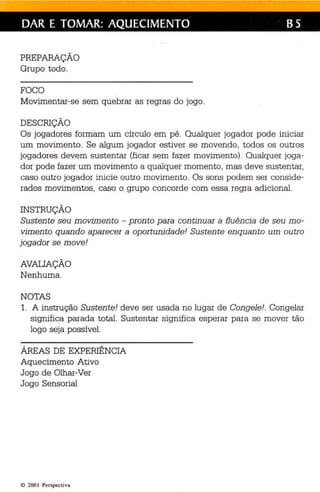 DAR E TOMAR: AQUECIMENTO B5 
PREPARAÇÃO 
Grupo todo. 
FOCO 
Movimentar-se sem quebrar as regras do jogo . 
DESCRIÇÃO 
Os jogadores formam um círculo em pé. Qualquer jogador pode iniciar 
um movimento. Se algum jogador estiver se movendo, todos os outros 
jogadores devem sustentar (ficar sem fazer movimento) . Qualquer joga­dor 
pode fazer um movimento a qualquer momento, mas deve sustentar, 
caso outro jogador inicie outro movimento. Os sons podem ser conside­rados 
movimentos, caso o grupo concorde com essa regra adicional. 
INSTRUÇÃO 
Sustente seu movimento - pronto para continuar a fluência de seu mo­vimento 
quando aparecer a oportunidade! Sustente enquanto um outro 
jogador se move! 
AVAUAÇÃO 
Nenhuma. 
NOTAS 
1. A instrução Sustente! deve ser usada no lugar de Congele!. Congelar 
significa parada total. Sustentar significa esperar para se mover tão 
logo seja possível. 
ÁREAS DE EXPERIÊNCIA 
Aquecimento Ativo 
Jogo de Olhar-Ver 
Jogo Sensorial 
© 2001 Perspectiva 
 