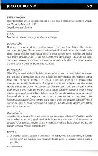 JOGO DE BOLA #1 A 9 
PREPARAÇÃO 
Coordenador: antes de apresentar o jogo , leia o Comentário sobre Objeto 
no Espaço (Manual, p.42) 
Jogadores na platéia. 
FOCO 
Manter a bola no espaço e não na cabeça . 
DESCRIÇÃO 
Divida o grupo em dois grandes times. Um time é a platéia. Depois in ­verta 
as posições. Se estiver trabalhando individualmente dentro de cada 
time, cada jogador começa a jogar a bola contra uma parede. As bolas 
são todas imaginárias, feitas de substância do espaço. Quando os joga­dor 
es estiverem todos em movimento, a instrução deverá mudar a velo­cidade 
com a qual as bolas são jogadas. 
INSTRUÇÃO 
(Modifique a velocidade da fala para combinar com a instrução: por exem­plo, 
ao dar a instrução para que a bola se movimente em câmera lenta , 
fal e em c âme ra lenta.) A bola e s t á s e movendo muuuuito, 
muuuuuuuuuuito lentamente I Pegue a b ola em câmara muito lenta! 
Agora a bola se move normalmente' Use o corpo todo para jogar a bola' 
Mantenha o seu olho na bola! Agora muito rápido' Jogue a bola o mais 
rápido que você pudei.Pea« trás e para frente tão rápido quanto puder' 
Normal de novo. Agora novamente em câmera miniuiniiiiiito 
leeeentaaaaaaaaa! Dê o tempo para que a bola percorra o espaço! Veja o 
caminho que a bola percorre no espaço! Muito bem, agora em ritmo 
normal novamente! 
AVALIAÇÃO 
Jogadores, a bola estava no espaço ou em suas cabeças? Platéia, voc ês 
concordam com os jogadores? A bola estava nas suas cabeças ou no 
espaço? Jogadores, vocês viram o caminho que a bola percorreu no es­paço? 
Platéia, vocês concordam? 
NOTAS 
1. O jogador sabe quando a bola está no espaço ou na sua cabeça. Quan­do 
ela está no espaço ela aparece tanto para o jogador como para a 
platéia. 
e 200 I Perspecti va 
 