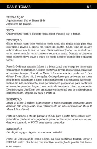 DAR E TOMAR B6 
PREPARAÇÃO 
Aquecimento: Dar e Tomar (B5) 
Jogadores na platéia. 
FOCO 
Ouvir/escutar com o parceiro para saber quando dar e tomar. 
DESCRIÇÃO 
(Duas mesas, com duas cadeiras cada uma, são muito úteis para este 
exercício.) Divida o grupo em times de quatro. Cada time de quatro 
subdivide-se em times de dois. Cada subtime (cada um sentado em 
uma mesa) mantém uma conversa separadamente. Durante a conversa 
cada subtime deve ouvir o outro de modo a saber quando dar e quando 
tomar. 
Parte 1: O diretor anuncia Mesa 1 e Mesa 2 até que o jogo se torne claro 
para ambos os subtimes. Os dois subtimes devem iniciar suas conversas 
ao mesmo tempo. Quando a Mesa 1 for anunciada, o subtime 1 fica 
difuso. Ficar difuso não é congelar. Os jogadores que estiverem na mesa 
fora de foco sustentam a ação, o relacionamento e a conversa silenciosa­mente 
em não-movimento, mas permanecem preparados para continuar 
ativamente quando chegar o momento de tomarem o foco novamente. 
Dê a instrução Um! Dois! etc. em ritmos variados até que os dois subtimes 
compreendam. Depois vá para a Parte 11. 
INSTRUÇÃO 
Mesa 1! Mesa 2 difusa! Mantenham o rela cionamento enquanto ficam 
difusos! Não congelem! Sinta relaxamento no não-movimento! Mesa 2! 
Mesa 1 fica difusa! 
Parte II: Quando o ato de passar o FOCO para o outro time estiver com­preendido, 
pede-se aos jogadores para continuarem suas conversas, 
dando e tomando o FOCO sem serem instruídos. 
INSTRUÇÃO 
Dê! Jogue o jogo! Joguem como uma unidade! 
Parte III: Continuando como acima, os dois subtimes tentam tomar o 
FOCO do outro. O subtime que mantiver a atenção da platéia terá toma- 
© 200 1 Pers pect iva 
 