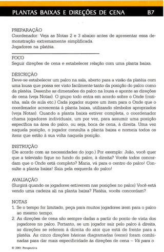 PLANTAS BAIXAS E DIREÇÕES DE CENA B7 
PREPARAÇÃO 
Coordenador: Veja as Notas 2 e 3 abaixo antes de apr esentar essa de ­monstração 
extremamente simplificada. 
Jogadores na platéia. 
FOCO 
Seguir direções de cena e estabelecer relação com uma planta baixa. 
DESCRIÇÃO 
Deve-se estabelecer um palco na sala, aberto para a visão da platéia com 
uma lousa que possa ser visto facilmente tanto da posição do palco como 
da platéia. Desenhe as dimensões do palco na lousa e aponte as direções 
de ce na (veja Notas). O grupo todo entra em acordo sobre o Onde (cozi­nha, 
sala de au la etc .) Cada jogador sugere um item para o Onde que o 
coordenador acr escenta à planta baixa, utilizando símbolos apropriados 
(veja Notas) . Quando a planta baixa estiver completa, o coordenador 
chama jogadores individuais , um por vez , para assumir uma posição 
específica na área do palco , ou seja, boca de cena, à direita. Uma vez 
naquela posição, o jogador consulta a planta baixa e nomeia todos os 
itens que estão à sua volta naquela posição . 
INSTRUÇÃO 
(De acordo com as necessidades do jogo.) Por exemplo: João, você quer 
que a televisão fique no fundo do palco, à dire ita? Vocês todos concor­dam 
que o Onde está completo? Maria, vá para o centro do palco! Con­sulte 
a planta baixa! Saia pela esquerda do palco! 
AVALIAÇÃO 
(Surgirá quando os jogadores estiverem nas posições no palco) Você está 
vendo uma cadeira ali na planta baixa? Platéia, vocês concordam? 
NOTAS 
1. Se o tempo for limitado, pe ça para muitos jogadores irem para o palco 
ao mesmo tempo. 
2. As direções de cena são sempre dadas a partir do ponto de vista dos 
jogadores no palco. Portanto, se um jogador sair pelo palco à direita, 
as direções se referem à direita do ator que es tá de fren te para a 
platéia. As cinco dire ções básicas diagramadas (verso) foram combi­nadas 
para dar mais especificidade às direções de cena - Vá para o 
(Q 200  Perspectiva 
 