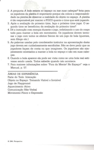 2. A pergunta A bola estava no espaço ou nas suas cabeças? feita para 
os jogadores da platéia é importante porque ela coloca a responsabili­dade 
na platéia de observar a realidade do objeto no espaço. A platéia 
é tão responsável por manter o FOCO quanto o time que está jogando. 
3. Após a avaliação do primeiro time, faça o próximo time jogar. O se­gundo 
time se beneficiou da avaliação do primeiro time? 
4. Dê a instrução com energia durante o jogo, enfatizando o uso do corpo 
todo para manter a bola em movimento. Os jogadores devem termi­nar 
o jogo com todos os efeitos físicos de um jogo de bola (quentes, 
sem fôlego etc.) 
5. As palavras usadas pelo coordenador-instrutor na apresentação deste 
jogo devem ser cuidadosamente escolhidas. Não se deve pedir que os 
jogadores façam de conta ou que imaginem. Os jogadores são sim­plesmente 
orientados a manter a bola no espaço e não em suas cabe­ças. 
6. Quando a bola aparece ela pode ser vista como se uma bola real esti­vesse 
sendo usada. Todos saberão quando isto acontece. 
7. Para maiores informações sobre "Fora da Mente! No Espaço! " veja o 
Manual, p. 57. 
ÁREAS DE EXPERIÊNCIA 
Parte do Todo: Interação 
Objeto no Espaço: Tornando Visível o Invisível 
Jogo de Playground 
Aquecimento Ativo 
Comunicação Não-Verbal 
Movimento Físico e Expressão 
© 2001 Perspectiva 
 
