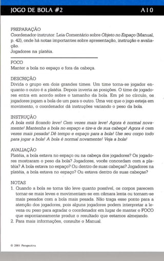 JOGO DE BOLA #2 A I O 
PREPARAÇÃO 
Coordenador-instrutor: Leia Comentário sobre Objeto no Espaço (Manual, 
p . 42), ondehá notas importantes sobre apresentação, instrução e avalia­ção. 
Jogadores na platéia. 
FOCO 
Manter a bola no espaço e fora da cabeça. 
DESCRIÇÃO 
Divida o grupo em dois grandes times. Um time torna-se jogador en­quanto 
o outro é a platéia. Depois inverta as posições. O time de jogado­res 
entra em acordo sobre o tamanho da bola. Em pé no círculo, os 
jogadores jogam a bola de um para o outro. Uma vez que o jogo esteja em 
movimento, o coordenador dá instruções variando o peso da bola. 
INSTRUÇÃO 
A bola está ficando leve! Cem vezes mais leve! Agora é normal nova­mente! 
Mantenha abala no espaço e tire-a de sua cabeça! Agora é cem 
vezes mais pesada! Dê tempo e espaço para a bola! Use seu corpo todo 
para jogar a bola! A bola é normal novamente! Veja a bola! 
AVALIAÇÃO 
Platéia, a bola estava no espaço ou na cabeça dos jogadores? Os jogado­res 
mostraram o peso da bola? Jogadores, vocês concordam com a pla ­téia? 
A bola estava no espaço? Ou dentro de suas cabeças? Jogadores na 
platéia, a bola estava no espaço? Ou estava dentro de suas cabeças? 
NOTAS 
1. Quando a bola se torna tão leve quanto possível, os corpos parecem 
tornar-se mais leves e movimentam-se em câmara lenta ou tornam-se 
mais pesados com a bola mais pesada. Não traga esse ponto para a 
atenção dos jogadores, pois alguns jogadores podem interpretar a le­veza 
ou peso para agradar o coordenador em lugar de manter o FOCO 
que espontaneamente produz o resultado que estamos almejando. 
2. Para mais informações, consulte o Manual. 
© 200 I Persp eeti va 
 