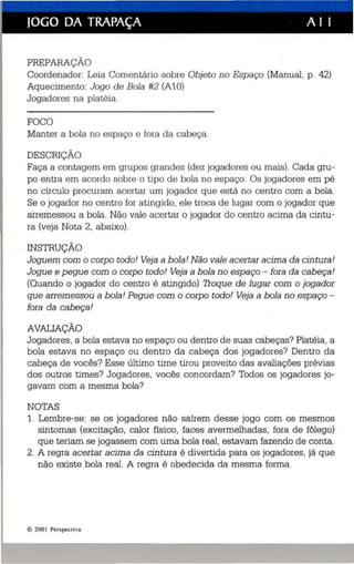 JOGO DA TRAPAÇA A I I 
PREPARAÇÃO 
Coordenador: Leia Comentário sobre Objeto no Espaço (Manua l, p. 42) 
Aquecimento: Jogo de Bola #2 (AlO) 
Jogadores na platéia. 
FOCO 
Manter a bola no es paço e fora da ca beça. 
DESCRIÇÃO 
Faça a contagem em grupos grandes (dez jogadores ou mais). Cada gru­po 
entra em acordo sobre o tipo de bola no espaço. Os jogadores em pé 
no círculo procuram acertar um jogador que es tá no centro com a bola . 
Se o jogador no centro for atingido , ele troca de lugar com o jogador que 
arremessou a bola. Não vale ac ertar o jogador do centro acima da cintu­ra 
(veja Nota 2, abaixo). 
INSTRUÇÃO . 
Joguem com o corpo todo! Veja a bola! Não vale acertar acima da cintura! 
Jogue e pegue com o corpo todo! Veja a bola no espaço - fora da cab eça! 
(Quando o jogador do centro é atingido) Troque de lugar com o jogador 
que arremessou a bola! Pegue com o corpo todo! Veja a bola no espaço ­fora 
da cabeça! 
AVALIAÇÃO 
Jogadores . a bola estava no espaço ou dentro de suas cabeças? Platéia , a 
bola estava no espaço ou dentro da cabeç a dos jogadores? Dentro da 
cabeça de vocês? Esse último time tirou proveito das avaliações prévias 
dos outros times? Jogadores , vocês concordam? Todos os jogadores jo­gavam 
com a mesma bola? 
NOTAS 
1. Lembre-se: se os jogadores não saírem desse jogo com os mesmos 
sintomas (excitação, calor físico , faces avermelhadas, fora de fôlego) 
que teriam se jogassem com uma bola real , estavam fazendo de conta. 
2. A regra acertar acima da cintura é divertida para os jogadores, já que 
não existe bola real. A regra é obedecida da mesma forma. 
I!:) 200  Perspec tiv a 
 