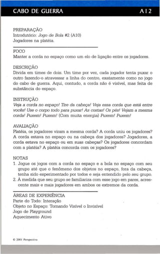 CABO DE GUERRA A I 2 
PREPARAÇÃO 
Introdutório: Jogo de Bola #2 (Al O) 
Jogadores na platé ia . 
FOCO 
Manter a corda no espaço como um elo de ligação en tre os jogadores. 
DESCRIÇÃO 
Divida em times de dois. Um time por vez, cada jogador tenta puxar o 
outro fazen do-o atravessar a linha do centro, exatamente como no jogo 
do cabo de guerra. Aqui, contudo, a corda não é visível, mas feita de 
substância do es paço. 
INSTRUÇÃO 
Veja a corda no espaço! Tire da cabeça! Veja essa corda que está entre 
vocês! Use o corp o todo para puxar! As costas! Os p és! Vejam a mesma 
corda! Puxem! Puxem! (Com muita ene rgia) Puxem! Puxem! 
AVALIAÇÃO 
Platéia , os jogadores viram a mesma corda? A corda uniu os jogadores? 
A corda estava no espaço ou na cabeça dos jogadores? Jogadores, a 
corda estava no espaço ou em suas cabeças? Os jogadores concordam 
com a platéia? A platéia concorda com os jogadores? 
NOTAS 
1. Jogue os jogos com a corda no espaço e a bola no espaço com seu 
grupo até que o fenômeno dos objetos no espaço , fora da cabeça, 
tenha sido experimentado por todos e seja entendido pelo seu grupo. 
2. À medida que seu grupo se familiari za com esse jogo em pares, acres­cente 
mais e mais jogadores em ambos os extremos da corda. 
ÁREAS DE EXPERIÊNCIA 
Parte do Todo: Interação 
Objeto no Espaço: Tornando Visíve l o Invisível 
Jogo de Playgroun d 
. Aqu ecimento Ativo 
© 200  Perspecti va 
 