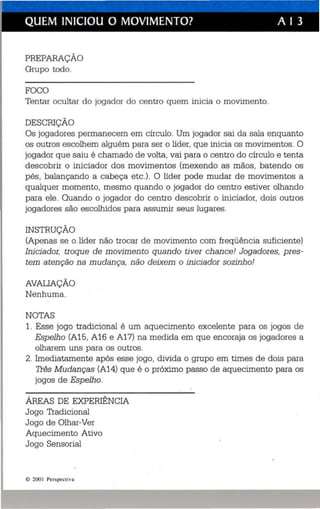 QUEM INICIOU O MOVIMENTO? A I 3 
PREPARAÇÃO 
Grupo todo. 
FOCO 
Tentar oculta r do jogad or do centro quem inicia o movimento. 
DESCRIÇÃO 
Os jogadores permanecem em círculo. Um jogador sai da sala enquanto 
os outros escolhem alguém para ser o líder, que inicia os movimentos. O 
jogador que saiu é chamado de volta , vai para o centro do círculo e tenta 
descobrir o iniciador dos movimentos (mexendo as mãos, batendo os 
pés, balançando a cabeça etc.). O líder pode mudar de movimentos a 
qualquer momento, mesmo quando o jogador do centro estiver olhando 
para ele . Quando o jogador do centro descobrir o iniciador, dois outros 
jogadores são escolhidos para assumir seus lugares. 
INSTRUÇÃO 
(Apenas se o.líder não trocar de movimento com freqüência suficiente) 
Iniciador, troque de movimento quando tiver chance! Jogadores, pres­tem 
atenção na mudança, não deixem o iniciador sozinho! 
AVALIAÇÃO 
Nenhuma. 
NOTAS 
1. Esse jogo tradicional é um aquecimento excelente para os jogos de 
Espelho (A15, A16 e A17) na medida em que encoraja os jogadores a 
olharem uns para os outros. 
2. Imediatamente após esse jogo, divida o grupo em times de dois para 
Três Mudanças (A14) que é o próximo passo de aquecimento para os 
jogos de Espelho. 
ÁREAS DE EXPERIÊNCIA 
Jogo Tradicional 
Jogo de Olhar-Ver 
Aquecimento Ativo 
Jogo Sensorial 
© 200 I Perspect iva 
 