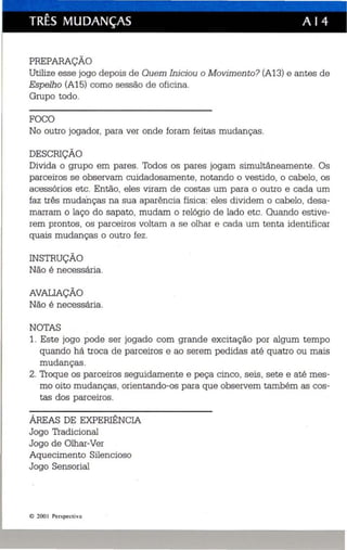 TRÊS MUDANÇAS A I 4 
PREPARAÇÃO 
Utilize esse jogo de pois de Quem Iniciou o Movimento? (A13) e antes de 
Espelho (A15) como ses são de oficina. 
Grupo todo. 
FOCO 
No outro jogador, para ver onde foram feitas mudanças. 
DESCRIÇÃO 
Divida o grupo em pares. Todos os pares jogam simultâneamente. Os 
parceiros se observam cuidadosamente, notando o vestido, o cabelo, os 
acessórios etc. Então, eles viram de costas um para o outro e cada um 
faz três mudanças na sua aparência física : eles dividem o cabelo, desa­marram 
o laço do sapato, mudam o relógio de lado etc. Quando estive­rem 
prontos, os parceiros voltam a se olhar e cada um tenta identificar 
quais mudanças o outro fez. 
INSTRUÇÃO 
Não é necessária. 
AVAUAÇÃO 
Não é necessária. 
NOTAS 
1. Este jogo pode ser jogado com grande excitação por algum tempo 
quando há troca de parceiros e ao serem pedidas até quatro ou mais 
mudanças. 
2. Troque os parceiros seguidamente e peça cinco, seis, sete e até mes­mo 
oito mudanças, orientando-os para que observem também as cos­tas 
dos parceiros. 
ÁREAS DE EXPERIÊNCIA 
Jogo Tradicional 
Jogo de Olhar-Ver 
Aquecimento Silencioso 
Jogo Sensorial 
I!) 200 1 Perspe cti va 
 