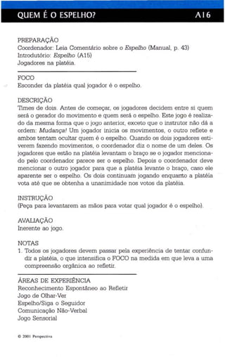 QUEM É O ESPELHO? A 16 
PREPARAÇÃO 
Coordenador: Leia Comentário sobre o Espelho (Manual, p. 43) 
Introdutório: Espelho (A15) 
Jogadores na platéia. 
FOCO 
cJ Esconder da platéia qual jogador é o espelho. 
DESCRIÇÃO 
Times de dois . Antes de começar, os jogadores decidem entre si quem 
será o gerador do movimento e quem será o espelho. Este jogo é rea liza­do 
da mesma forma que o jogo anterior, exceto que o instrutor não dá a 
ordem: Mudança! Um jogador inicia os movimentos, o outro reflete e 
ambos tentam ocultar quem é o espelho. Quando os dois jogadores esti­verem 
fazen do movimentos, o coordenador diz o nome de um de les . Os 
jogadores que estão na platéia levantam o braço se o jogador menciona­do 
pelo coordenador parece ser o espelho. Depois o coordenador deve 
mencionar o outro jogador para que a plat éia levante o braço, caso ele 
aparente ser o espelho. Os dois continuam jogando enquarrto a platéia 
vota até que se obtenha a unanimidade nos votos da platéia. 
INSTRUÇÃO 
(Peça para levantarem as mãos para votar qual jogador é o espelho). 
AVALIAÇÃO 
Inerente ao jogo. 
NOTAS 
1. Todos os jogadores devem passar pela experiência de tentar confun­dir 
a platéia , o que intensifica o FOCO na medida em que leva a uma 
compreensão orgânica ao refletir. 
ÁREAS DE EXPERIÊNCIA 
Reconhecimento Espontâneo ao Refletir 
Jogo de Olhar-Ver 
Espelho/Siga o Seguidor 
Comunica ção Não-Verbal 
Jogo Sensorial 
C> 200 I Per spect iva 
 
