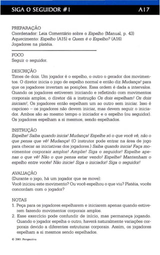 SIGA O SEGUIDOR # I A I 7 
PREPARAÇÃO 
Coordenador: Leia Comentário sobre o Espelho (Manual, p. 43) 
Aquecimento: Espelho (A15) e Quem é o Espelho? (A16) 
Jogadores na platéia. 
FOCO 
Seguir o seguidor. 
DESCRIÇÃO 
Times de dois . Um jogador é o espelho, o outro o gerador dos movimen­tos 
. O diretor inicia o jogo de espelho normal e então diz Mudança! para 
que os jogadores invertam as posições. Essa ordem é dada a intervalos. 
Quando os jogadores estiverem iniciando e refletindo com movimentos 
corporais amplos, o diretor dá a instrução Os dois espelham! Os dois 
iniciam! , Os jogadores então espelham um ao outro sem iniciar. Isso é 
capcioso - os jogadores não devem iniciar, mas devem seguir o inicia­dor. 
Ambos são ao mesmo tempo o iniciador e o espelho (ou seguidor). 
Os jogadores espelham a si mesmos, sendo espelhados. 
INSTRUÇÃO 
Espelhe! Saiba quando inicia! Mudança! Espelhe só o que você vê, não o 
que pensa que vê! Mudança! (O instrutor pode entrar na área de jogo 
para checar as iniciativas dos jogadores.) Saiba quando inicia! Faça mo­vimentos 
corporais amplos! Amplie! Siga o seguidor! Espelhe ape­nas 
o que vê! Não o que pensa estar vendo! Espelhe! Mantenham o 
espelho entre vocês! Não inicie! Siga o iniciador! Siga o seguidor! 
AVALIAÇÃO 
(Durante o jogo, há um jogador que se move): 
Você iniciou este movimento? Ou você espelhou o que viu? Platéia, vocês 
concordam com o jogador? 
NOTAS 
1. Peça para os jogadores espelharem e iniciarem apenas quando estive­rem 
fazendo movimentos corporais amplos. 
2. Esse exercício pode confundir de início, mas permaneça jogando. 
Quando o jogador espelha o outro, haverá naturalmente variações cor­porais 
devido a diferentes estruturas corporais. Assim, os jogadores 
espelham a si mesmos sendo espelhados. 
e 200 I Perspect iva 
 