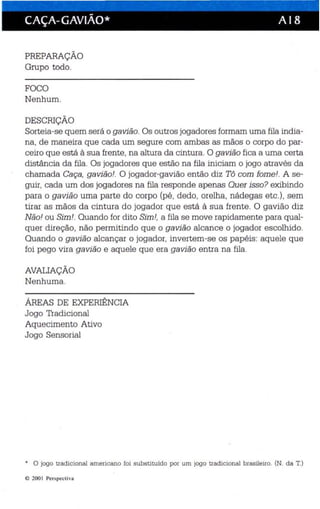 CAÇA- GAVIÃO* A I 8 
PREPARAÇÃO 
Grupo todo. 
FOCO 
Nenhum. 
DESCRIÇÃO 
Sorteia-se quem será o gavião. Os outros jogadores formam uma fila india­na, 
de maneira que cada um segure com ambas as mãos o corpo do par­ceiro 
que está à sua frente, na altura da cintura. O gavião fica a uma certa 
distância da fila. Os jogadores que estão na fila iniciam o jogo através da 
chamada Caça, gavião!. O jogador-gavião então diz Tô com fome!. A se­guir, 
cada um dos jogadores na fila responde apenas Quer isso? exibindo 
para o gavião uma parte do corpo (pé, dedo, orelha, nádegas etc.) , sem 
tirar as mãos da cintura do jogador que está à sua frente . O gavião diz 
Não! ou Sim!. Quando for dito Sim!, a fila se move rapidamente para qual­quer 
direção, não permitindo que o gavião alcance o jogador escolhido. 
Quando o gavião alcançar o jogador, invertem-se os papéis: aquele que 
foi pego vira gavião e aquele que era gavião entra na fila. 
AVALIAÇÃO 
Nenhuma. 
ÁREAS DE EXPERIÊNCIA 
Jogo Tradicional 
Aquecimento Ativo 
Jogo Sensorial 
* O jogo tradicional americano foi substituido por um jogo tradicional brasileiro. (N. da T.) 
e 200 1 Perspe ct iva 
 