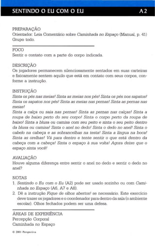 SENTINDO O EU COM O EU A 2 
I 
PREPARAÇÃO 
Orientador: Leia Comentário sobre Caminhada no Espaço (Manual, p. 41) 
Grupo todo. 
FOCO 
Sentir o contato com a parte do corpo indicada. 
DESCRIÇÃO 
Os jogadores permanecem silenciosamente sentados em suas car teiras 
e fisicament e sentem aquilo que está em contato com seus corpos, con­forme 
a ins trução. 
INSTRUÇÃO 
Sin ta os pés nas meias! Sin ta as meias nos p és! Sinta os pés nos sapa tos ! 
Sinta os sapatos nos p és' Sin ta as meias nas pernas! Sin ta as pernas nas 
meias! 
Sinta a calça ou saia nas pernas! Sinta as pernas nas calças! Sin ta a 
ro upa de b aix o p erto do seu corpo! Sinta o corpo perto da ro upa de 
baixo! Sinta a bl usa ou camisa com seu pei to e sinta o seu peito dentro 
da blusa ou camisa! Sinta o anel no dedo! Sinta o dedo no anel! Sinta o 
cabelo na cabeça e as sobrancelhas na tes ta! Sinta a lín gua na boca! 
Sinta as orelhas! Vá para dentro e tente sentir o que está dentro da 
cabeça com a cabeça! Sinta o espaço à sua volta! Agora deixe que o 
espaço sinta você! 
AVALIAÇÃO 
Houve alguma diferença entre sentir o anel no dedo e sentir o dedo no 
anel? 
NOTAS 
1. Sentindo o Eu com o Eu (A2) pode ser usado sozinho ou com Cami­nhada 
no Esp aço (A6, A7 e AS). 
2. Dê a instru ção Fique de olhos aber tos ! se necessário. Este exercício 
de ve trazer os jogadores e o coordenador para den tro da sala (o ambiente 
escolar). Olhos fechados podem ser uma defesa. 
ÁREAS DE EXPERIÊNCIA 
Percepção Corporal 
Caminhada no Espaço 
© 200 1 Perspec tiva 
 