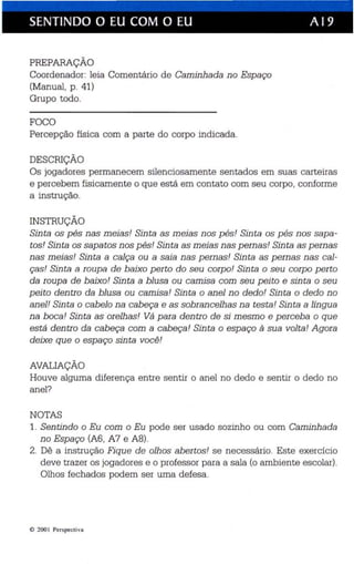 SENTINDO O EU COM O EU A 19 
PREPARAÇÃO 
Coordenador: leia Comentário de Caminhada no Espaço 
(Manual, p. 41) 
Grupo todo. 
FOCO 
Percepção física com a parte do corpo indicada. 
DESCRIÇÃO 
Os jogadores permanecem silenciosamente sentados em suas carteiras 
e percebem fisicamente o que está em contato com seu corpo, conforme 
a instrução. 
INSTRUÇÃO 
Sinta os pés nas meias! Sinta as meias nos pés! Sinta os pés nos sapa ­tos 
! Sinta os sapatos nos pés! Sinta as meias nas pernas! Sinta as pernas 
nas meias! Sinta a calça ou a saia nas pernas! Sinta as pernas nas cal­ças! 
Sinta a roupa de baixo perto do seu corpo! Sinta o seu corpo perto 
da ro upa de baixo! Sinta a blusa ou camisa com seu peito e sinta o seu 
peito dentro da blusa ou camisa! Sinta o anel no dedo! Sinta o dedo no 
anel! Sinta o cabelo na cabeça e as sobrancelhas na testa! Sinta a língua 
na boca! Sinta as orelhas! Vá para dentro de si mesmo e perceba o que 
está dentro da cabeça com a cabeça! Sinta o espaço à sua volta! Agora 
deixe que o espaço sinta você! 
AVALIAÇÃO 
Houve alguma diferença entre sentir o anel no dedo e sentir o dedo no 
anel? 
NOTAS 
1. Sentindo o Eu com o Eu pode ser usado sozinho ou com Caminhada 
no Espaço (A6, A7 e A8). 
2. Dê a instrução Fique de olhos abertos! se necessário. Este exercício 
deve trazer os jogadores e o professor para a sala (o ambiente escolar). 
Olhos fechados podem ser uma de fesa . 
e 2001 Per spectiva 
 