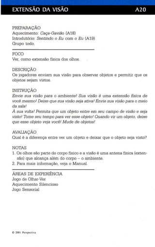 EXTENSÃO DA VISÃO A2 O 
PREPARAÇÃO 
Aqu ecimento: Caça -Gavião (A18) 
Int rodutório: Sen tindo o Eu com o Eu (A19) 
Grupo todo. 
FOCO 
Ver, como extensão física dos olhos . 
DESCRIÇÃO 
Os jogadores enviam sua visão para observar objetos e permitir que os 
objetos sejam vistos . 
INSTRUÇÃO 
En vi e sua visão para o ambien te! Sua visão é uma extensão física de 
você mesmo! Deixe que sua visão seja ativa! En vi e sua visão para o meio 
da sala ! 
À sua vol ta ! Permita que um obje to entre em seu campo de visão e seja 
visto! Tome seu temp o para ver esse obje to ! Quando vir um objeto, deixe 
que esse obje to veja você ! Mude de obje tos ! 
AVALIAÇÃO 
Qual é a diferença entre ver um objeto e deixar que o objeto seja visto? 
NOTAS 
1. Os olhos são parte do corpo físico e a visão é uma antena física (exten­são) 
que alcança além do corpo - o ambiente. 
2. Para mais informação, veja o Manual. 
ÁREAS DE EXPERIÊNCIA 
Jogo de Olhar-Ver 
Aqu ecimento Silencioso 
Jogo Sensorial 
e 2001 Perspect iva 
 