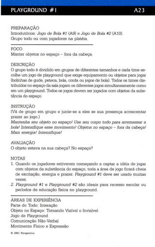 PLAYGROUND # I A23 
PREPARAÇÃO 
Introdutórios: Jogo de Bola #1 (A9) e Jogo de Bola #2 (AlO). 
Grupo todo ou com jogadores na platéia. 
FOCO 
Manter objetos no espaço - fora da cabeça. 
DESCRIÇÃO 
O grupo todo é dividido em grupos de diferentes tamanhos e cada time es­colhe 
um jogo de playground que exige equipamento ou objetos para jogar 
(bolinhas de gude, peteca, bola, corda ou jogos de bola). Todos os times dis­tribuídos 
no espaço da sala jogam os diferentes jogos simultaneamente como 
em um playground. Todos os jogos devem ser jogados com objetos da subs­tância 
do espaço. 
INSTRUÇÃO 
(Vá de grupo em grupo e junte-se a eles se sua presença acrescentar 
prazer ao jogo .) 
Mantenha seu objeto no espaço! Use seu corp o todo para arremessar a 
bola! Intensifique esse movimentai Objetos no espaço - fora da cab eça! 
Mais energia! Intensifique! 
AVALIAÇÃO 
O objeto estava na sua cabeça? No espaço? 
NOTAS 
1. Quando os jogadores estiverem começando a captar a idéia de jogar 
com objetos da substância do espaço, toda a área de jogo ficará cheia 
de excitação, energia e prazer. Playground #1 deve ser usado muitas 
vezes . 
2. Playground #1 e Playground #2 são ideais para recesso es colar ou 
períodos de educação física no playground. 
ÁREAS DE EXPERIÊNCIA 
Parte do Todo: Interação 
Objeto no Espaço: Tornando Visível o Invisível 
Jogo de Playground 
Comunicação Não-Verbal 
Movimento Físico e Expressão 
e 2001 Perspectiva 
 