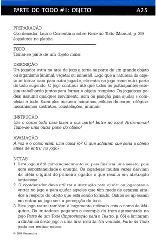 PARTE DO TODO # I: OBJETO A25 
PREPARAÇÃO 
Coordenador: Leia o Comentário sobre Parte do Todo (Manual, p. 39) 
Jogadores na platéia. 
FOCO 
Tornar-se parte de um objeto maior. 
DESCRIÇÃO 
Um jogador entra na área de jogo e torna-se parte de um grande objeto 
ou organismo (animal, vegetal ou mineral) . Logo que a natureza do obje­to 
se tomar clara para outro jogador, ele entra no jogo como outra parte 
do todo sugerido. O jogo continua até que todos os participantes este­jam 
trabalhando juntos para formar o objeto completo. Os jogadores po­dem 
assumir qualquer movimento , som ou posição para ajudar a com­pletar 
o todo. Exempl os incluem máquinas , cé lulas do corpo, relógios . 
mecanismos abst ratos. constelações. animais . 
INSTRUÇÃO 
Use o corpo todo para fazer a sua parte! Entre no jogo! Arrisque-se! 
Torne -se uma outra parte do objeto! 
AVALIAÇÃO 
A voz e o corpo eram uma coisa só? O que acharam que seria o objeto 
antes de entrar no jogo? 
NOTAS 
1. Este jogo é útil como aquecimento ou para finalizar uma sessão, pois 
gera espontaneidade e energia. Os jogadores muitas vezes desviam 
da idéia original do pr imeiro jogador o que resulta em abstração 
fantasiosa. 
2. O coordenador deve utilizar a instrução para ajudar os jogadores a 
entrar no jogo e para ajudar aqueles que têm medo de estarem erra­dos 
a respeito do objeto que está sendo formado. Outros se apressam 
em en trar no jogo sem a percepção do todo. 
3. Este jogo teatral também é largamente utilizado com o nome de Má­quina 
. Os imitadores pegaram o exemplo do trem apresentado no 
jogo Par te de um Todo (Improvisação para o Teatro , p. 66) e limitaram 
a dinâmica deste jogo a uma área restrita. Na verdade. Parte do Todo 
pode ser muitas coisas. 
© 200 I Per spectiva 
 