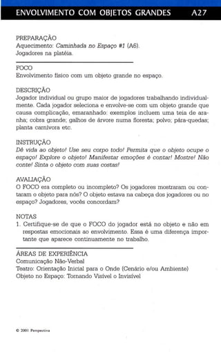 ENVOLVIMENTO COM OBJETOS GRANDES A27 
PREPARAÇÃO 
Aquecimento: Caminha da n o Espaço #1 (A6). 
Jogadores na platéia . 
FOCO 
Envolvimento físico com um objeto grande no espaço. 
DESCRIÇÃO 
Jogador individua l ou grupo maior de jogadores trabalhando individual­mente 
. Cada jogador seleciona e envolve-se com um objeto grande que 
causa complicação, emaranhado: exemplos in cluem uma teia de ara­nh 
a ; cobra grande; galhos de árvore numa floresta ; polvo; para-quedas: 
planta carní vora etc. 
INSTRUÇÃO 
Dê vida ao objeto ! Use seu corpo todo! Permi ta que o objeto oc upe o 
espaço! Explore o objeto! M anifestar emoções é con tar ! M ostr e! N ão 
con te ! Sinta o obje to com suas cos tas ! 
AVALIAÇÃO 
O FOCO era completo ou incompleto? Os jogadores mostr aram ou con­taram 
o objeto para nós? O objeto estava na cabeça dos jogadores ou no 
espaço? Jogadores , vocês concordam? 
NOTAS 
1. Certifique-se de que o FOCO do jogador está no objeto e não em 
respostas emoc ionais ao envolvimento . Essa é uma dife rença impor­tante 
que aparece continuamente no trabalho. 
ÁREAS DE EXPERIÊNCIA 
Comunicação Não-Verbal 
Teatro: Orientação Inicial para o Onde (Cená rio e/ou Ambiente) 
Objeto no Espaço: Tornando Visível o Invisív el 
e 2001 Perspec tiva 
 