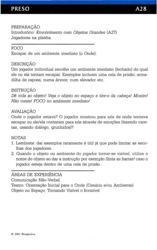 PRESO A28 
PREPARAÇÃO 
Introdu tório: Envolvimento com Objetos Grandes (A27) 
Jogadores na platéia. 
FOCO 
Escapar de um ambiente imediato (o Onde). 
DESCRIÇÃO 
Um jogador individual escolhe um ambiente imediato (fechado) do qual 
ele ou ela tentam es capar. Exemplos incluem uma cela de prisão; arma­dilha 
de raposa; numa árvore; num elevador etc. 
INSTRUÇÃO 
Dê vida ao obje to! Veja o objeto no espaço e tire-o da cabeça! Mostre! 
Não con te! FOCO no ambiente imediato! 
AVALIAÇÃO 
Onde o jogador estava? O jogador mostrou para nós de onde tentava 
escapar ou ele/ela contaram para nós através de emoções (fazendo care­tas, 
usando diálogo, grunhidos)? 
NOTAS 
1. Lembrete: dar exemplos raramente é útil já que pode limitar as esco­lhas 
dos jogadores. 
2. Quando o objeto ou ambiente do jogador tornar-se vis ível, utilize o 
nome do objeto ao dar a ins tru ção por exemplo Sinta as barras! caso o 
jogador esteja dentro de uma cela de prisão. 
ÁREAS DE EXPERIÊNCIA 
Comunicação Não-Verbal 
Teatro: Orientação Inicial para o Onde (Cenário e/ou Ambiente) 
Objeto no Espaço: Tornan do Visível o Invisível 
e 200 1 Perspecti va 
 