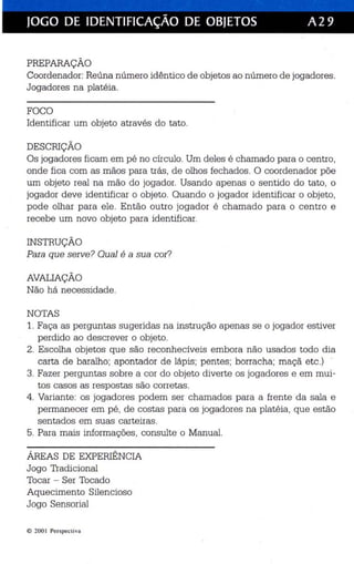 I 
JOGO DE IDENTIFICAÇÃO DE OBJETOS A29 
PREPARAÇÃO 
Coordenador: Reúna número idê ntico de objetos ao número de jogadores . 
Jogadores na platéia . 
FOCO 
Identificar um objeto através do tato. 
DESCRIÇÃO 
Os jogadores ficam em pé no círculo. Um deles é chamado para o centro, 
onde fica com as mãos para trás, de olhos fechados . O coordenador põe 
um objeto real na mão do jogador. Usando apenas o sentido do tato, o 
jogador deve identificar o objeto . Quando o jogador identificar o objeto, 
pode olhar para ele . Então outro jogador é chamado para o centro e 
recebe um novo objeto para identificar. 
INSTRUÇÃO 
Para que serve? Qual é a sua cor? 
AVALIAÇÃO 
Não há necessidade. 
NOTAS 
1. Faça as perguntas sugeridas na instrução apenas se o jogador estiver 
perdido ao descrever o objeto. 
2. Escolha objetos que são reconhecíveis embora não usados todo dia 
carta de baralho ; apontador de láp is ; pentes; borracha; maçã etc .) 
3. Fazer perguntas sobre a cor do objeto diverte os jogadores e em mui­tos 
casos as respostas são corretas. 
4. Variante: os jogadores podem ser chamados para a frente da sala e 
permanecer em pé, de costas para os jogadores na platéia, que es tão 
se ntados em suas carte iras . 
5. Para mais informações , consulte o Manual. 
ÁREAS DE EXPERIÊNCIA 
Jogo Tradicional 
Tocar - Ser Tocado 
Aqu eciment o Silencioso 
Jogo Sensorial 
© 200 I Perspecti va 
 
