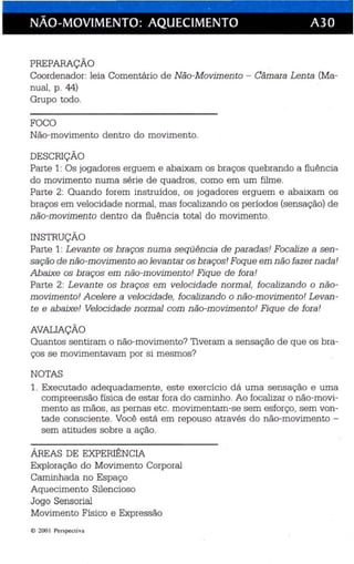 · . 
NÃO-MOVIMENTO: AQUECIMENTO A30 
PREPARAÇÃO 
Coordenador: leia Comentário de Não-Movimento - Câmara Lenta (Ma­nual, 
p. 44) 
Grupo todo. 
FOCO 
Não-movimento dentro do movimento. 
DESCRIÇÃO 
Parte 1: Os jogadores erguem e abaixam os braços quebrando a fluência 
do movimento numa série de quadros, como em um filme. 
Parte 2: Quando forem instruidos, os jogadores erguem e abaixam os 
braços em velocidade normal, mas focaliza ndo os períodos (sensação) de 
não-movimen to dentro da fluência total do movimento. 
INSTRUÇÃO 
Parte 1: Levante os braços numa seqüência de paradas! Focalize a sen ­sação 
de não-movimen to ao levantar os braços! Foque em não fazer nada! 
Abaixe os braços em não-movimento! Fique de fora! 
Parte 2: Levante os braços em velocidade n ormal, focalizando o não­movimento! 
Acelere a velocidade, focalizando o não-movimento! Levan ­te 
e abaixe! Velocidade normal com não-movimento! Fique de fora! 
AVAUAÇÃO 
Quantos sentiram o não-movimento? Tiveram a sensação de que os bra­ços 
se movimentavam por si mesmos? 
NOTAS 
1. Executado adequadamente, este exercício dá uma sensação e uma 
compreensão física de estar fora do caminho. Ao focalizar o não-movi­mento 
as mãos, as pernas etc. movimentam-se sem esforço, sem von­tade 
consciente. Você está em repouso através do não-movimento ­sem 
atitudes sobre a ação. 
ÁREAS DE EXPERIÊNCIA 
Exploração do Movimento Corporal 
Caminhada no Espaço 
Aquecimento Silenc ioso 
Jogo Sensorial 
Movimento Físico e Expressão 
ri) 200 I Perspecti va 
 
