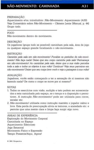 I 
NÃO-MOVIMENTO: CAMINHADA A3 I 
PREPARAÇÃO 
Aquecimento e/ou introdutório: Não -Movimento: Aquecimento (A30) 
Veja Comentário sobre Não-Movimento - Câmera Lenta (Manual, p. 44) 
Grupo todo. 
FOCO 
Não-movimento dentro do movimento. 
DESCRIÇÃO 
Os jogadores (grupo todo se possível) caminham pela sala, área de jogo 
ou qualquer espaço grande focalizando o não-movimento. 
INSTRUÇÃO 
Caminhe pela sala em não-movimento! Focalize os períodos de não-movi­mento! 
Não faça nada! Deixe que seu corpo caminhe pela sala! Permaneça 
em não-movimento! Ao caminhar pela sala, deixe que a sua visão perceba 
toda a sala e todos ás objetos à sua volta! Continue! Veja seus parceiros em 
não-movimento! Deixe que seu corpo leve você e veja a paisagem à sua volta! 
AVALIAÇÃO 
Jogadores, vocês estão começando a ter a sensação de si mesmos não 
fazendo nada? De como o corpo se move por si mesmo? 
NOTAS 
1. Todos os exercícios com visão, audição e tato podem ser acrescenta­dos 
a esta caminhada pelo espaço, se o tempo e a disposição o permi­tirem. 
A instrução Não-movimento! pode ser utilizada para correr, 
escalar etc. 
2. Não-movimento! utilizada como instrução mantém o jogador calmo e 
livre . Esta perda de preocupação alivia os temores, a ansiedade etc. e 
permite que uma mente clara e limpa faça surgir algo novo . 
ÁREAS DE EXPERIÊNCIA 
Exploração do Movimen to Corporal 
Caminhada no Espaço 
Aquecimento Silencioso 
Jogo Sensorial 
Movimento Físico e Expressão 
Tempo Presente/Aqui. Agora ! 
© 200 I Perspecti va 
 
