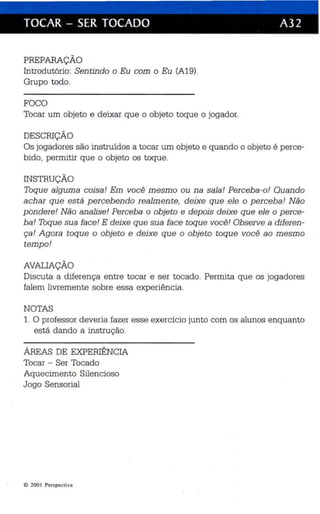 TOCAR - SER TOCADO A32 
PREPARAÇÃO 
Introdutório: Sentindo o Eu com o Eu (A19). 
Grupo todo. 
FOCO 
Tocar um objeto e deixar que o objeto toq ue o jogador. 
DESCRIÇÃO 
Os jogadores são instruídos a tocar um objeto e quando o objeto é perce­bido, 
permitir que o objeto os toque. 
INSTRUÇÃO 
Toque alguma coisa! Em você mesmo ou na sala! Perceba-o! Quando 
achar que está percebendo realmente, deixe que ele o perceba! Não 
pondere! Não analise! Perceba o obje to e depois deixe que ele o perce­ba! 
Toqu e sua face! E deixe que sua face toque você! Obser ve a diferen ­ça! 
Agora toque o objeto e deixe que o objeto toque você ao mesmo 
tempo! 
AVALIAÇÃO 
Discuta a diferenç a entre tocar e ser tocado. Permita qu e os jogadores 
falem livremente sobre essa experiência. 
NOTAS 
1. O professor deveria fazer esse exercício junto com os alunos enquanto 
está dando a instrução. 
ÁREAS DE EXPERIÊNCIA 
Toca r - Ser Tocado 
Aquecimento Silencioso 
Jogo Sensorial 
11) 200 Perspectiva 
 