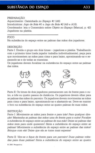 SUBSTÂNCIA DO ESPAÇO A33 
PREPARAÇÃO 
Aquecimento: Caminhada no Espaço #1 (A6) 
Introdutórios: Jogo de Bola #1 e Jogo de Bola #2 (A9 e AlO). 
Coordenador: leia o Comentário sobre Objeto no Esp aço (Manual, p. 42) 
Jogadores na platéia . 
FOCO 
Na substância do espaço entre as palmas das mãos dos jogadores . 
DESCRIÇÃO 
Parte I: Divida o grupo em dois times - jogadores e platéia. Trabalhando 
com o primeiro time (cada jogador trabalha individualmente), peça para 
que movimentem as mãos para cima e para baixo, aproximando-as e se­parando- 
as e de todas as maneiras. 
Os jogadores devem focalizar na substância do espaço entre as palmas 
das mãos. 
Parte 11: Os times de dois jogadores permanecem um de frente para o ou­tro, 
a três ou quatro passos de distância. Os jogadores devem olha r para 
as palmas das mãos do parceiro. Os jogadores devem movimentar as mãos 
para cima e para baixo, aproximando-as e afastando-as. Deve-se manter 
o foco na substância do espaço entre as quatro palmas de suas mãos. 
INSTRUÇÃO 
Parte I: Movimente as mãos para frente e para trás! Para qualquer dire­ção! 
Mantenha as palmas das mãos uma de frente para a outra! Focalize 
a substância do espaço entre as palmas de sua mão! Deixe as palmas das 
mãos irem para onde quiserem! Sinta a substância do espaço entre as 
palmas! M ovimen te a substância do espaço entre as palmas das mãos! 
Brinque com ela! Deixe que ela se torne mais espessa! 
Parte 11: Vire-se e fique de frente para um parceiro! Duas palmas volta­das 
para duas palmas! Sinta a substância do espaço entre as quatro 
© 2001 Perspecti va 
 
