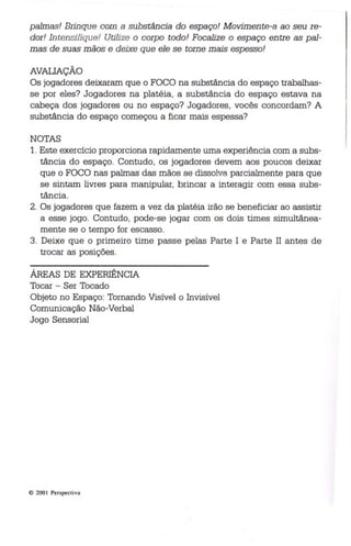 palmas! Brinque com a substância do espaço! Movimente-a ao seu re­dor! 
In tensifique! Utilize o corp o todo! Focalize o espaço entre as pal­mas 
de suas mãos e deixe que ele se torne mais espesso! 
AVAUAÇÃO 
Os jogadores deixaram que o FOCO na substância do espaço trabalhas­se 
por eles? Jogadores na platéia, a substância do espaço estava na 
cabeça dos jogadores ou no espaço? Jogadores, vocês concordam? A 
substância do espaço começou a ficar mais espessa? 
NOTAS 
1. Este exercício proporciona rapidamente uma experiência com a subs­tância 
do espaço. Contudo, os jogadores devem aos poucos deixar 
que o FOCO nas palmas das mãos se dissolva parcialmente para que 
se sintam livres para manipular, brincar a interagir com essa subs­tância. 
2. Os jogadores que fazem a vez da platéia irão se beneficiar ao assistir 
a esse jogo . Contudo, pode-se jogar com os dois times simultânea­mente 
se o tempo for escasso. 
3. Deixe que o primeiro time passe pelas Parte I e Parte II antes de 
trocar as posições. 
ÁREAS DE EXPERIÊNCIA 
Tocar - Ser Tocado 
Objeto no Espaço: Tornando Visível o Invisível 
Comunicação Não-Verbal 
Jogo Sensorial 
© 2001 Perspect iva 
 