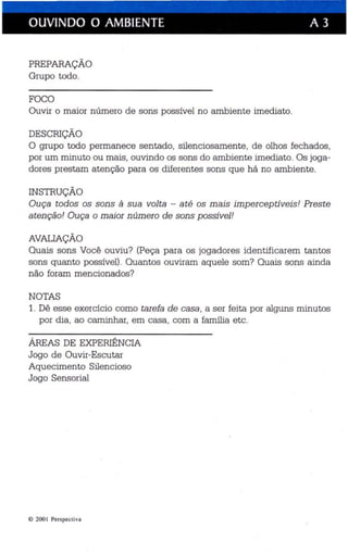 OUVINDO O AMBIENTE A 3 
PREPARAÇÃO 
Grupo todo. 
FOCO 
Ouvir o maior número de sons possível no ambiente imediato. 
DESCRIÇÃO 
O grupo todo permanece sentado, silenciosamente, de olhos fechados, 
por um minuto ou mais, ouvindo os sons do ambiente imediato. Os joga­dores 
prestam atenção para os diferentes sons que há no ambiente. 
INSTRUÇÃO 
Ouça todos os sons à sua volta - até os mais imperceptíveis! Preste 
atenção! Ouça o maior n úmero de sons possível! 
AVALIAÇÃO 
Quais sons Você ouviu? (Peça para os jogadores identificarem tantos 
sons quanto possível). Quantos ouviram aquele som? Quais sons ainda 
não foram mencionados? 
NOTAS 
1. Dê esse exercício como tarefa de casa, a ser feita por alguns minutos 
por dia, ao caminhar, em casa , com a família etc. 
ÁREAS DE EXPERIÊNCIA 
Jogo de Ouvir-Escutar 
Aquecimento Silencioso 
Jogo Sensorial 
e 2001 Perspectiva 
 