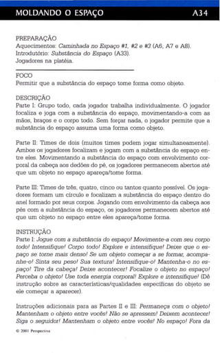 MOLDANDO O ESPAÇO A34 
PREPARAÇÃO 
Aquecimentos: Caminhada no Espaço #1, #2 e #3 (A6, A7 e A8). 
Introdutório: Substância do Espaço (A33). 
Jogadores na platéia. 
FOCO 
Permitir que a substância do espaço tome forma como objeto. 
DESCRIÇÃO 
Parte I: Grupo todo, cada jogador trabalha individualmente. O jogador 
focaliza e joga com a substância do espaço, movimentando-a com as 
mãos, braços e o corpo todo. Sem forçar nada, o jogador permite que a 
substância do espaço assuma uma forma como objeto. 
Parte lI : Times de dois (muitos times podem jogar simultaneamente). 
Ambos os jogadores focalizam e jogam com a substância do espaço en­tre 
eles . Movimentando a substância do espaço com envolvimento cor­poral 
da cabeça aos dedões do pé, os jogadores permanecem abertos até 
que um objeto no espaço apareça/tome forma. 
Parte III: Times de três, quatro, cinco ou tantos quanto possível. Os joga­dores 
formam um círculo e focalizam a substância do espaço dentro do 
anel formado por seus corpos. Jogando com envolvimento da cabeça aos 
pés com a substância do espaço, os jogadores permanecem abertos até 
que um objeto no espaço entre eles apareça/tome forma. 
INSTRUÇÃO 
Parte I: Jogue coma substância do espaço! Movimente-a com seu corpo 
todo! Intensifique! Corpo todo! Explore e intensifique! Deixe que o es­paço 
se torne mais denso! Se um objeto começar a se formar, acompa­nhe- 
o! Sinta seu peso! Sua textura! Intensifique-o! Mantenha-o no es­paço! 
Tire da cabeça! Deixe acontecer! Focalize o objeto no espaço! 
Perceba o objeto! Use toda energia corporal! Explore e intensifique! (Dê 
instru ção sobre as características/qualidades específicas do objeto se 
ele começar a aparecer). 
Instruções adicionais para as Partes II e III: Perm aneça com o objeto! 
Mantenham o objeto entre vocês! Não se apressem! Deixem acontecer ! 
Siga o seguidor! Mantenham o objeto entre vocês! No espaço! Fora da 
li) 2001 Perspectiva 
 