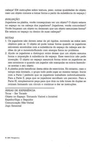 cabeça! (Dê instruções sobre textura, peso, outras qualidades do objeto 
caso um objeto comece a tomar forma a partir da substância do espaço.) 
AVAUAÇÃO 
Jogadores na platéia, vocês conseguiram ver um objeto? O objeto estava 
no espaço ou na cabeça dos jogadores? Jogadores, vocês concordam? 
Vocês forçaram um objeto ou deixaram que um objeto assumisse forma? 
Ele estava no espaço ou dentro de suas cabeças? 
NOTAS 
1. Os jogadores não devem estar de pé rígidos, movendo as mãos sem 
objetivo pelo ar. O objeto só pode tomar forma quando os jogadores 
estiverem envolvidos com a substância do espaço da cabeça aos de­dões 
do pé e movendo/fluindo com energia física no problema. 
2. Ajude os jogadores a distinguir entre deixar que um objeto assuma 
forma e imposição à substância do espaço. Esse exercício não pede 
invenção. O objeto no espaço assumirá forma entre os jogadores se 
isso acontecer e quando um jogador não manipular os outros fazendo­os 
aceitar o seu objeto. 
3. A platéia pode beneficiar desta série de exercícios. No entanto, caso o 
tempo seja limitado, o grupo todo pode jogar ao mesmo tempo. Inicie 
com a Parte I pedindo que os jogadores trabalhem individualmente. 
Para a Parte 11, peça que os jogadores escolham um parceiro. Para a 
Parte Ill, simplesmente peça para que dois ou três times de duplas se 
reúnam formando um círculo e continue a dar as instruções. 
ÁREAS DE EXPERIÊNCIA 
Tocar - Ser Tocado 
Objeto no Espaço: Tomando Visível o Invisível 
Espelho/Siga o Seguidor 
Comunicação Não-Verbal 
Jogo Sensorial 
o 200 I Perspect iva 
 