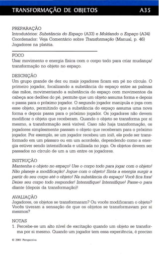 TRANSFORMAÇÃO DE OBJETOS A35 
PREPARAÇÃO 
Introdutórios: Substância do Espaço (A33) e Moldando o Espaço (A34) 
Coordenador: Veja Comentário sobre Transformação (Manual, p. 46) 
Jogadores na platéia. 
FOCO 
Usar movimento e en ergia física com o corpo todo para criar mudança! 
transformação no objeto no espaço. 
DESCRIÇÃO 
Um grupo grande de dez ou mais jogadores ficam em pé no círculo. O 
primeiro jogador, focalizando a substância do espaço entre as palmas 
das mãos, movimentando a substância do espaço com movimentos da 
cabeça aos dedões do pé , permite que um objeto assuma forma e depois 
o passa para o próximo jogador. O segundo jogador manipula e joga com 
esse objeto, permitindo que a substância do espaço assuma uma nova 
forma e depois passa para o próximo jogador. Os jogadores não devem 
modificar o objeto que receberam. Quando o objeto se transforma por si 
mesmo, a .transformação será visível. Caso não haja transformação, os 
jogadores simplesmente passam o objeto que receberam para o próximo 
jogador. Por exemplo, se um jogador recebeu um ioi ô, ele pode ser trans­formado 
em um pássaro ou em um acordeão, dependendo como a ener­gia 
estiver sendo intensificada e utilizada no jogo. Os objetos devem ser 
passados no círculo de um a um entre os jogadores . 
INSTRUÇÃO 
Mantenha o objeto no espa ço! Use o corpo todo para jogar com o objeto! 
Não planeje a modificação! Jogue com o objeto! Sinta a energia surgir a 
partir do seu corpo até o objeto! Na substância.do espaço! Você fica fora! 
Deixe seu corpo todo responder! Intensifique! Intensifique! Passe-o para 
diante (depois da transformação)! 
AVALIAÇÃO 
Jogadores , os objetos se transformaram? Ou vocês modificaram o objeto? 
Vocês tiveram a sensação de que os objetos se transformavam por s i 
mesmos? 
NOTAS 
1. Percebe-se um alto nível de excitação quando um objeto se transfor­ma 
por si mesmo. Quando um jogador tem essa experiência, é preciso 
© 200 I Perspecti va 
 