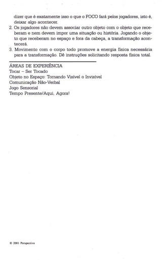 dizer que é exatamente isso o que o FOCO fará pelos jogadores, isto é, 
deixar algo acontecer. 
2. Os jogadores não devem associar outro objeto com o objeto que rece­beram 
e nem devem impor uma situação ou história. Jogando o obje­to 
que receberam no espaço e fora da cabeça, a transformação acon­tecerá. 
3. Movimento com o corpo todo promove a energia física necessária 
para a transformação. Dê instruções solicitando resposta física total. 
ÁREAS DE EXPERIÊNCIA 
Tocar - Ser Tocado 
Objeto no Espaço: Tornando Visível o Invisível 
Comunicação Não-Verbal 
Jogo Sensorial 
Tempo Presente/Aqui, Agora! 
o 200 1 Perspectiva 
 