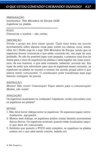 o QUE ESTOU COMENDO? CHEIRANDO? OUVINDO? A37 
PREPARAÇÃO 
Introdutório: Três Mocinhos de Europa (A36) 
Jogadores na platéia. 
FOCO 
Comunicar e mostrar - não contar. 
DESCRIÇÃO 
Divida o grupo em dois times iguais. Cada time entra em acordo 
secretamente sobre alguma coisa para comer (ou cheirar, ouvir, sentir, 
olhar etc.) Então joga -se o jogo Três Mocinhos de Europa , sendo que os 
jogadores devem comunicar o que estão comendo etc. em lugar de uma 
profissão. Se não for possível jogar com pegador, o primeiro time fica de 
frente para o time de jogadores na platé ia e cada jogador em ce na comu­nica 
, da sua maneira, o que está comendo, bebendo, ouvindo etc. Em 
lugar de pedir que ad ivinhem para que os jogadores saiam correndo, os 
jogadores na platé ia se reunem e entram em acordo grupal sobre o que 
estava sendo comunicado. O coordenador pode transformar esse jogo 
fazendo contagem de pontos. 
INSTRUÇÃO 
Mostre! Não con te! Comunique! Fique aberto para a comunicação! 
Mostre, não conte! 
AVALIAÇÃO 
Os jogadores mostraram ou contaram? Jogadores , vocês concordam com 
os jogadores na platéia? 
NOTAS 
1. Não deve haver diálogo entre os jogadores. Os jogadores jogam indivi­dualmente, 
agrupados. 
2. Mesmo sem diálogo, os jogadores podem contar fazendo movimentos 
físicos óbvios. Os jogadores mostram quando estão focalizados naqui­lo 
que de ve ser comunicado. 
3. Sublinhe que quando o FOCO está completo, os jogadores na platéia 
podem ver o que es tá sendo comido , bebido etc. 
e 2001 Pers pecti va 
 