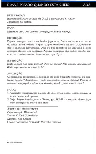 É MAIS PESADO QUANDO ESTÁ CHEIO A38 
PREPARAÇÃO 
Introdutório : Jogo de Bola #2 (AlO) e Playgroun d #1 (A23) 
Jogadores na platéia. 
FOCO 
Manter o peso dos objetos no espaço e fora da cabeça. 
DESCRIÇÃO 
Faça a contagem em times de dez jogadores. Os times entram em acor­do 
sobre uma atividade na qual rec ipientes devem ser enchidos, esvazia­dos 
e enchidos novamente. Dois ou três membros de um time podem 
carregar objetos em conjunto. Alguns exemplos são colhe r maçãs; en­chendo 
o cofre com um tesouro ; carregar água. 
INSTRUÇÃO 
Sin ta o peso nas suas pernas! Com as cos tas ! Não apenas nos braços! 
Sinta o peso com o corpo todo! 
AVALIAÇÃO 
Os joga dores mostraram a diferença de peso (resposta corporal) ou con­taram 
(piada)? Jogadores , vocês concordam com a pla téia? Porque é 
ne cessário o jogador saber que é mais pesado quando está cheio? 
NOTAS 
1. Variante: manipulando objetos de diferentes pesos , como escavar a 
areia; levantando pesos. 
2. Veja , Impro visação p ara o Teatro, pp . 262-263 a respeito de sse jogo 
com crianças de seis a oito anos. 
ÁREAS DE EXPERIÊNCIA 
Comunicação Não-Verbal 
Teatro: O Quê (Ativida de) 
Mostrar , Não Contar 
Objeto no Espaço: Tornando Visível o Invisível 
<D 200 I Perspecti va 
 