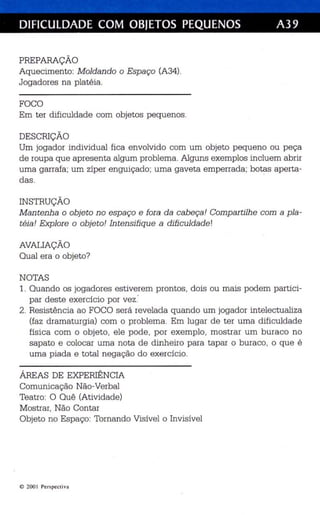 DIFICULDADE COM OBJETOS PEQUENOS A39 
PREPARAÇÃO 
Aquecimento: M oldando o Esp aço (A34). 
Jogadores na platéia. 
FOCO 
Em ter dificuldade com objetos pequenos. 
DESCRIÇÃO 
Um jogador individu al fica envolvido com um objeto pequeno ou peça 
de roupa que apresenta algum problema. Alguns exemplos in cluem abrir 
uma garrafa; um zíper enguiçado; uma gaveta emperrada; botas aperta­das. 
INSTRUÇÃO 
M antenh a o objeto no espaço e fora da cabeça! Compar tilhe com a pla­téia! 
Explore o objeto! In tensifiqu e a dificuldade' 
AVALIAÇÃO 
Qual era o objeto? 
NOTAS 
1. Quando os jogadores es tiverem prontos, dois ou mais podem partici­par 
deste exercício por vez . 
2. Resistência ao FOCO se rá revelada qua ndo um jogador intelectualiza 
(faz dramaturgia) com o problema. Em lugar de ter uma dificuldade 
física com o objeto, ele pode, po r exemplo, mostrar um buraco no 
sapato e colocar uma nota de dinheiro para tapar o buraco, o que é 
uma piada e tota l negação do exercício . 
ÁREAS DE EXPERIÊNCIA 
Comunicação Não-Verbal 
Teatro: O Quê (Ativ idade) 
Mostrar, Não Contar 
Objeto no Espaço: Tornando Visível o Invisível 
© 2001 Perspecti va 
 