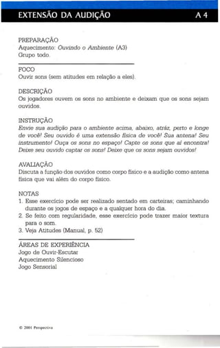 EXTENSÃO DA AUDiÇÃO A 4 
PREPARAÇÃO 
Aqu ecim ento: Ouvin do o Ambien te (A3) 
Grupo todo. 
FOCO 
Ouvir sons (sem atitudes em relação a eles). 
DESCRIÇÃO 
Os jogadores ouvem os sons no ambiente e deixam que os sons sejam 
ouvidos. 
INSTRUÇÃO 
En vie sua audição para o ambiente acima, abaixo, atráz, perto e longe 
de voc ê! Seu ouvido é uma extensão físi ca de você ! 'Sua an tena! Seu 
instrumento! Ouça os sons n o espaço! Cap te os sons qu e aí encontra ! 
Deixe seu ouvido captar os sons! Deixe que os sons sejam ouvi dos! 
AVALIAÇÃO 
Discuta a função dos ouvidos como corpo físico e a audição como antena 
física que vai além do corpo físico . 
NOTAS 
1. Ess e exercíc io pode ser realizado sentad o em carteiras ; caminhando 
durante os jogos de esp aço e a qualque r hora do dia. 
2. Se feito com regularidade, esse exercício pode trazer maior textura 
para o som. 
3. Veja Atitudes (Manual , p. 52) 
ÁREAS DE EXPERIÊNCIA 
Jogo de Ouvir-Escutar 
Aquecimento Silencioso 
Jogo Sensorial 
© 200 I Perspectiva 
 