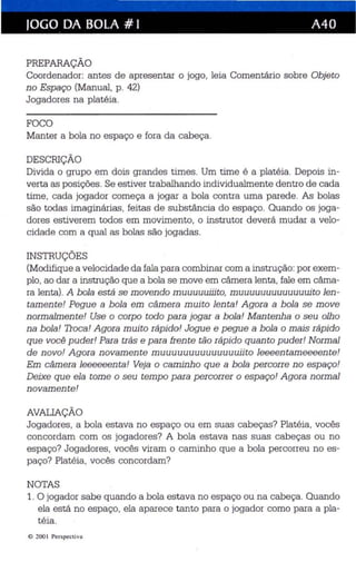JOGO DA BOLA # I A40 
PREPARAÇÃO 
Coordenador: antes de apresentar o jogo, leia Comentário sobre Objeto 
no Espaço (Manual, p. 42) 
Jogadores na platéia. 
FOCO 
Manter a bola no espaço e fora da cabeça . 
DESCRIÇÃO 
Divida o grupo em dois grandes times. Um time é a platéia. Depois in­verta 
as posições. Se estiver trabalhando ind ividualmente dentro de cada 
time, cada jogador começa a jogar a bola contra uma parede. As bolas 
são todas imaginárias, feitas de substância do espaço. Quando os joga­dores 
estiverem todos em movimento, o instrutor deverá mudar a velo­cidade 
com a qual as bolas são jogadas. 
INSTRUÇÕES 
(Modifique a velocidade da fala para combinar com a instrução: por exem­plo, 
ao dar a instrução que a bola se move em câmera lenta , fale em câma­ra 
lenta) . A bola está se movendo muuuuuiiito, muuuuuuuuuuuuuito len ­tamente! 
Pegue a bola em câmera muito lenta! Agora a bola se move 
normalmente! Use o corpo todo para jogar a bola! Mantenha o seu olho 
na bola! Troca! Agora muito rápido! Jogue e pegue a bola o mais rápido 
que você puder! Para trás e para frente tão rápido quanto puder! Normal 
de novo! Agora novamente muuuuuuuuuuuuuuiito leeeentameeeente! 
Em câmera leeeeeenta! Veja o caminho que a bola percorre no espaço! 
Deixe que ela tome o seu tempo para percorrer o espaço! Agora normal 
novamente! 
AVALIAÇÃO 
Jogadores, a bola estava no espaço ou em suas cabeças? Platéia, vocês 
concordam com os jogadores? A bola estava nas suas cabeças ou no 
espaço? Jogadores , vocês viram o caminho que a bola percorreu no es ­paço? 
Platéia , vocês concordam? 
NOTAS 
1. O jogador sabe quando a bola estava no espaço ou na cabeça. Quando 
ela está no espaço, ela aparece tanto para o jogador como para a pla­téia. 
© 200 I Perspectiva 
 