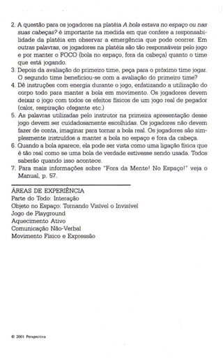 2. A questão para os jogadores na platéia A bola estava no espaço ou nas 
suas cabeças? é importante na medida em que confere a responsabi­lidade 
da platéia em observar a emergência que pode ocorrer. Em 
outras palavras, os jogadores na platéia são tão responsáveis pelo jogo 
e por manter o FOCO (bola no espaço, fora da cab eça) quanto o time 
que está jogando. 
3. Depois da avaliação do primeiro time, peça para o próximo time jogar. 
O segundo time beneficiou-se com a avaliação do primeiro time? 
4. Dê instruções com energia durante o jogo, enfatizando a utilização do 
corpo todo para manter a bola em movimento. Os jogadores devem 
deixar o jogo com todos os efeitos físicos de um jogo real de pegador 
(calor, respiração ofegante etc.) 
5. As palavras utilizadas pelo instrutor na primeira apresentação desse 
jogo devem ser cuidadosamente escolhidas. Os jogadores não devem 
fazer de conta, imaginar para tornar a bola real . Os jogadores são sim­plesmente 
instruídos a manter a bola no espaço e fora da cabeça . 
6. Quando a bola aparece, ela pode ser vista como uma ligação física qu e 
é tão real como se uma bola de verdade estivesse sendo usada. Todos 
saberão quando isso acontece. 
7. Para mais informações sobre "Fora da Mente! No Espaço! " veja o 
Manual, p. 57. 
ÁREAS DE EXPERIÊNCIA 
Parte do Todo: Interação 
Objeto no Espaço: Tornando Visível o Invisível 
Jogo de Playground 
Aquecimento Ativo 
Comunicação Não-Verbal 
Movimento Físico e Expressão 
Q 200 I Perspectiva 
 