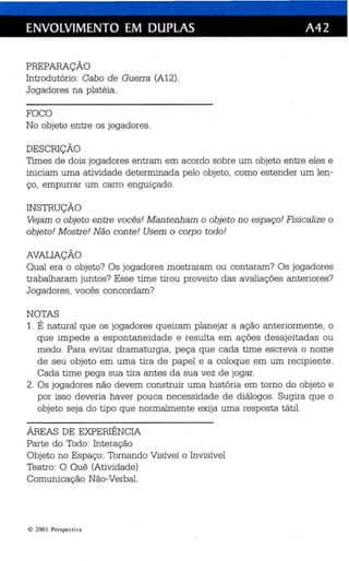 ENVOLVIMENTO EM DUPLAS A42 
PREPARAÇÃO 
Introdutório: Cabo de Guerra (A12). 
Jogadores na platéia. 
FOCO 
No objeto entre os jogad ores . 
DESCRIÇÃO 
Times de dois jogadores entram em acordo sobre um objeto entre eles e 
iniciam uma atividade determinada pelo objeto, como estender um len­ço, 
empurrar um carro enguiçado. 
INSTRUÇÃO 
Vejam o objeto en tre vocês! M antenham o obje to no espaço! Fisicali ze o 
objeto ! M ostre! Não con te ! Usem o corpo todo! 
AVALIAÇÃO 
Qual era o objeto? Os jogadores mostraram ou contaram? Os jogadores 
trabalharam juntos? Esse time tirou proveito das avaliações anteriores? 
Jogadores, vocês concordam? 
NOTAS 
1. É natural qu e os jogadores qu eiram planejar a ação an te riormente, o 
qu e impede a espontane idade e resulta em aç ões des ajeitadas ou 
medo. Para evitar dramaturgia, peça qu e cada time es creva o nome 
de seu objeto em uma tira de papel e a coloque em um recip iente . 
Cada time pega sua tira antes da sua vez de jogar. 
2. Os jogadores não devem cons truir uma história em torno do objeto e 
por isso de veria haver pouca necessidade de diálogos. Sugira que o 
objeto seja do tipo que normalmente exija uma resposta tá til. 
ÁREAS DE EXPERIÊNCIA 
Parte do Todo: Interação 
Objeto no Esp aço: Tornando Visív el o Invisível 
Teatro: O Quê (Atividade) 
Comunica ção Não-Verbal. 
l1:l 200 1 Perspe cti va 
 