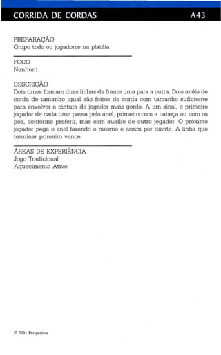 CORRIDA DE CORDAS A43 
PREPARAÇÃO 
Grupo todo ou jogadores na platéia. 
FOCO 
Nenhum. 
DESCRlÇÃO 
Dois times formam duas linhas de frente uma para a outra. Dois anéis de 
corda de tamanho igual são feitos de corda com tamanho suficiente 
para envolver a cintura do jogador mais gordo. A um sinal, o primeiro 
jogador de cada time passa pelo anel. primeiro com a cabeça ou com os 
pés, conforme preferir, mas sem auxílio de outro jogador. O próximo 
jogador pega o anel fazendo o mesmo e assim por diante. A linha que 
terminar primeiro vence. 
ÁREAS DE EXPERIÊNCIA 
Jogo Tradicional 
Aquecimento Ativo 
I!) 200 I Perspecti va 
 