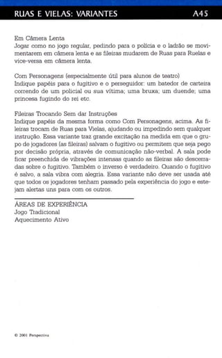 RUAS E VIELAS: VARIANTES A45 
Em Câmera Lenta 
Jogar como no jogo reqular, pedindo para o polícia e o ladr ão se movi­mentarem 
em câmera lenta e as fileiras mudarem de Ruas para Ruelas e 
vice-versa em câmera lenta . 
Com Personagens (especialmente útil para alunos de teatro) 
Indiqu e pap éis para o fugitivo e o perseguidor: um bated or de carteira 
correndo de um policial ou sua vítima; um a bruxa ; um duende; uma 
princesa fugindo do rei etc . 
Fileiras Trocando Sem dar Instruções 
Indiqu e papéis da mesma forma como Com Personagens, ac ima . As fi­leiras 
trocam de Ruas para Vielas , ajudando ou impedindo sem qualquer 
instrução. Essa variante traz grande exc itação na medida em qu e o gru­po 
de jogadores (as fileiras) salvam o fugitivo ou permitem qu e seja pego 
por decisão própria , através de comunicação não-verbal. A sala pode 
ficar preenchida de vibrações intensas qu ando as fileiras são des cerra­das 
sobre o fugitivo. Também o inverso é verdadeiro. Quando o fugitivo 
é salv o, a sala vibra com aleg ria . Ess a variante não deve ser usada até 
que todos os jogadores tenham passado pela experiência do jogo e este ­jam 
alertas uns para com os outros. 
ÁREAS DE EXPERIÊNCIA 
Jogo Tradicional 
Aquecimento Ativ o 
e 200 1 Perspectiva 
 