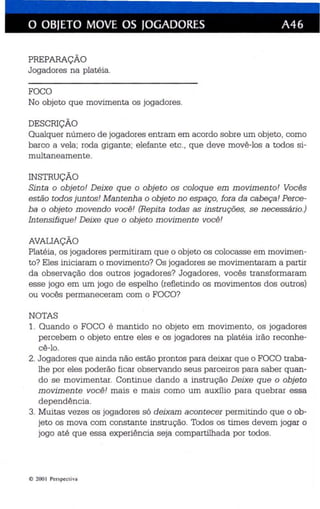 o OBJETO MOVE OS JOGADORES A46 
PREPARAÇÃO 
Jogadores na platéia. 
FOCO 
No objeto que movimenta os jogadores. 
DESCRIÇÃO 
Qualquer número de jogadores entram em acordo sobre um objeto, como 
barco a vela; roda gigante; elefante etc., que deve movê-los a todos si­multaneamente. 
INSTRUÇÃO 
Sinta o objeto! Deixe que o objeto os coloque em movimento! Vocês 
estão todos juntos! Mantenha o objeto no espaço, fora da cabeça! Perce­ba 
o objeto movendo você! (Repita todas as instruções, se n ecessário.) 
Intensifique! Deixe que o objeto movimente você! 
AVALIAÇÃO 
Platéia , os jogadores permitiram que o objeto os colocasse em movimen­to? 
Eles iniciaram o movimento? Os jogadores se movimentaram a partir 
da observação dos outros jogadores? Jogadores, vocês transformaram 
esse jogo em um jogo de espelho (refletindo os movimentos dos outros) 
ou vocês permaneceram com o FOCO? 
NOTAS 
1. Quando o FOCO é mantido no objeto em movimento, os jogadores 
percebem o objeto entre eles e os jogadores na platéia irão reconhe­cê- 
lo . 
2. Jogadores que ainda não estão prontos para deixar que o FOCO traba­lhe 
por eles poderão ficar observando seus parceiros para saber quan­do 
se movimentar. Continue dando a instrução Deixe que o objeto 
movimente você! mais e mais como um auxílio para quebrar essa 
dependência. 
3. Muitas vezes os jogadores só deixam acontecer permitindo que o ob­jeto 
os mova com constante instrução. Todos os times devem jogar o 
jogo até que essa experiência seja compartilhada por todos. 
@ 200 I Pcr specti va 
 