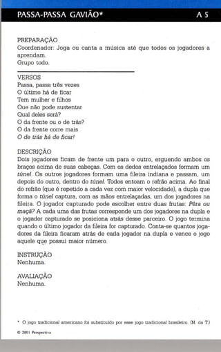 -- - 
PASSA-PASSA GAVIÃO* A S 
PREPARAÇÃO 
Coordenador: Joga ou canta a música até que todos os jogadores a 
aprendam. 
Grupo todo. 
VERSOS 
Passa, passa três vezes 
O último há de ficar 
Tem mulher e filhos 
Que não pode sustentar 
Qual deles será? 
O da frente ou o de trás? 
O da frente corre mais 
O de trás há de fi car! 
DESCRIÇÃO 
Dois jogadores ficam de frente um para o outro, erguendo ambos os 
braços acima de suas cabeças. Com os dedos entrelaçados formam um 
túnel. Os outros jogadores formam uma fileira indiana e passam, um 
depois do outro, dentro do túnel. Todos entoam o refrão acima. Ao final 
. do refrão (que é repetido a cada vez com maior velocidade), a dupla que 
forma o túnel captura, com as mãos entrelaçadas, um dos jogadores na 
fileira. O jogador capturado pode escolher entre duas frutas : Pêra ou 
maçã? A cada uma das frutas corresponde um dos jogadores na dupla e 
o jogador capturado se posiciona atrás desse parceiro. O jogo termina 
quando o último jogador da fileira for capturado. Conta-se quantos joga­dores 
da fileira ficaram atrás de cada jogador na dupla e vence o jogo 
aquele q~e possui maior número. 
INSTRUÇÃO 
Nenhuma. 
AVALIAÇÃO 
Nenhuma. 
* o jogo tradiciona l ame rica no foi substituído por esse jogo tradicional brasileiro. (N. da T.) 
© 200 I Persp ectiva 
 
