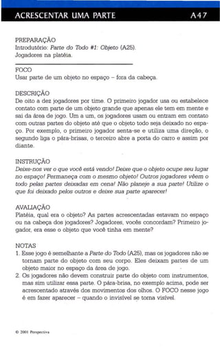 ACRESCENTAR UMA PARTE A 47 
PREPARAÇÃO 
Introdutório: Parte do Todo #1: Objeto (A25). 
Jogadores na platéia. 
FOCO 
Usar parte de um objeto no espaço - fora da cabeça. 
DESCRIÇÃO 
De oito a dez jogadores por time. O primeiro jogador usa ou estabelece 
contato com parte de um objeto grande que apenas ele tem em mente e 
sai da área de jogo. Um a um , os jogadores usam ou entram em contato 
com outras partes do objeto até que o objeto todo seja deixado no espa­ço 
. Por exemplo, o primeiro jogador senta-se e utiliza uma direção, o 
segundo liga o pára-brisas, o terceiro abre a porta do carro e assim por 
diante. 
INSTRUÇÃO 
Deixe-nos ver o que você está vendo! Deixe que o objeto ocupe seu lugar 
no espaço! Permaneça com o mesmo objeto! Outros jogadores vêem o 
todo pelas partes deixadas em cena! Não planeje a sua parte! Utilize o 
que foi deixado pelos outros e deixe sua parte aparecer! 
AVALIAÇÃO 
Platéia , qual era o objeto? As partes acrescentadas estavam no espaço 
ou na cabeça dos jogadores? Jogadores , vocês concordam? Primeiro jo­gador, 
era esse o objeto que você tinha em mente? 
NOTAS 
1. Esse jogo é semelhante a Parte do Todo (A25), mas os jogadores não se 
tornam parte do objeto com seu corpo. Eles deixam partes de um 
objeto maior no espaço da área de jogo. 
2. Os jogadores não devem construir parte do objeto com instrumentos, 
mas sim utilizar essa parte. O p ára-brisa, no exemplo acima, pode ser 
acrescentado através dos movimentos dos olhos. O FOCO nesse jogo 
é em fazer aparecer - quando o invisível s~ torna visível. 
o 200 I Perspec tiva 
 